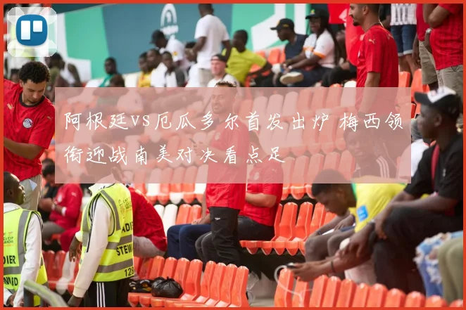 阿根廷vs厄瓜多尔首发出炉 梅西领衔迎战南美对决看点足