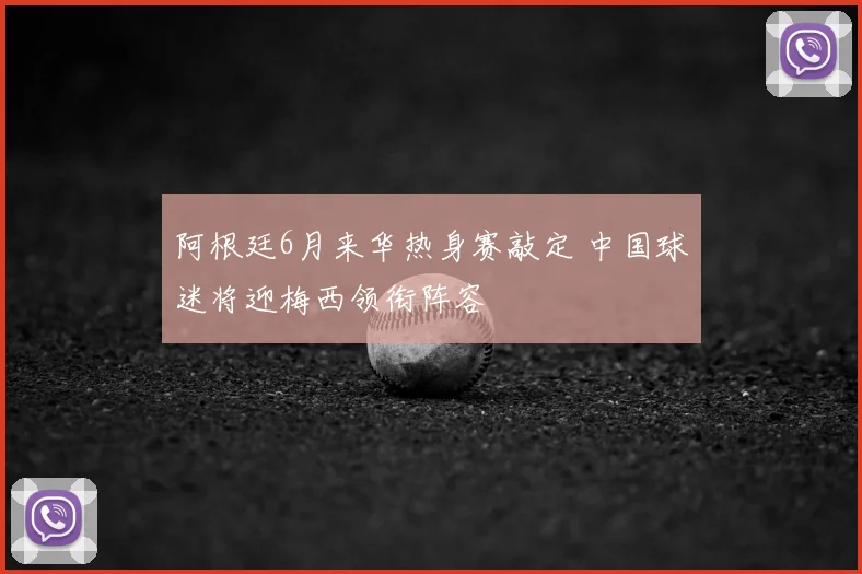阿根廷6月来华热身赛敲定 中国球迷将迎梅西领衔阵容