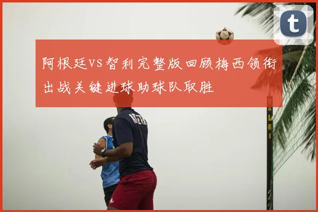 阿根廷vs智利完整版回顾梅西领衔出战关键进球助球队取胜