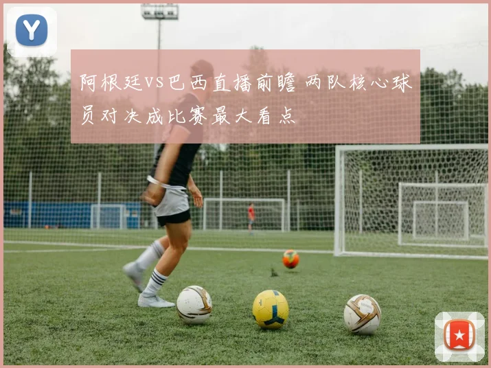 阿根廷vs巴西直播前瞻 两队核心球员对决成比赛最大看点