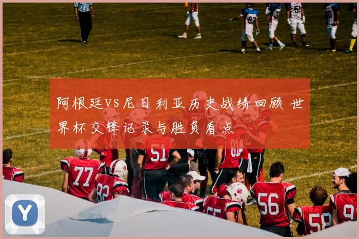 阿根廷vs尼日利亚历史战绩回顾 世界杯交锋记录与胜负看点