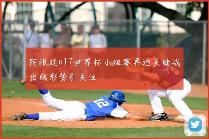 阿根廷u17世界杯小组赛再迎关键战出线形势引关注