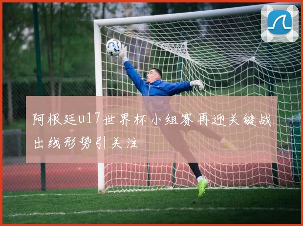 阿根廷u17世界杯小组赛再迎关键战出线形势引关注