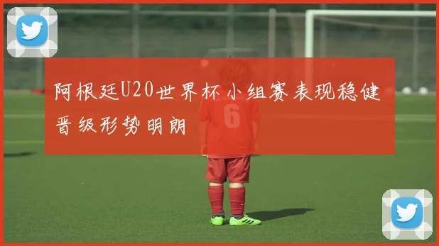 阿根廷U20世界杯小组赛表现稳健 晋级形势明朗