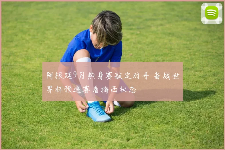 阿根廷9月热身赛敲定对手 备战世界杯预选赛看梅西状态