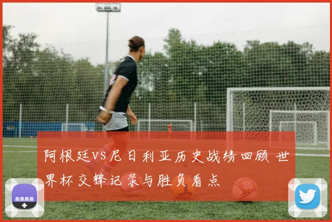 阿根廷vs尼日利亚历史战绩回顾 世界杯交锋记录与胜负看点