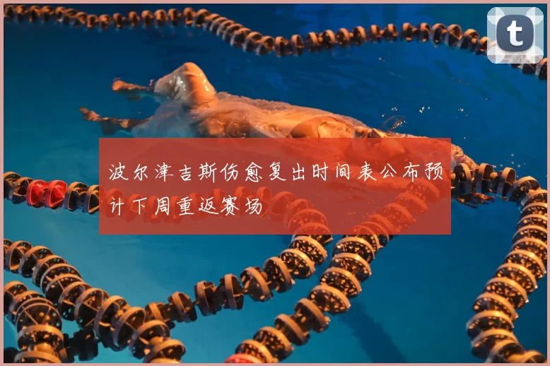 波尔津吉斯伤愈复出时间表公布预计下周重返赛场