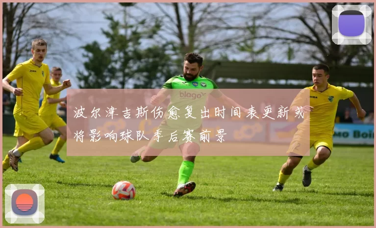 波尔津吉斯伤愈复出时间表更新或将影响球队季后赛前景
