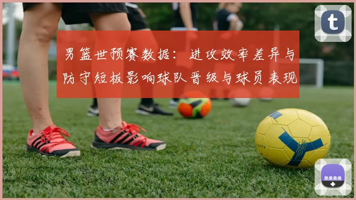 男篮世预赛数据:进攻效率差异与防守短板影响球队晋级与球员表现