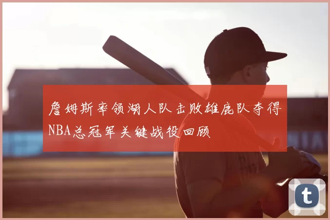 詹姆斯率领湖人队击败雄鹿队夺得NBA总冠军关键战役回顾