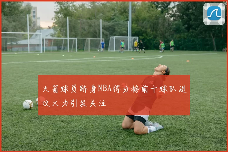 火箭球员跻身NBA得分榜前十球队进攻火力引发关注